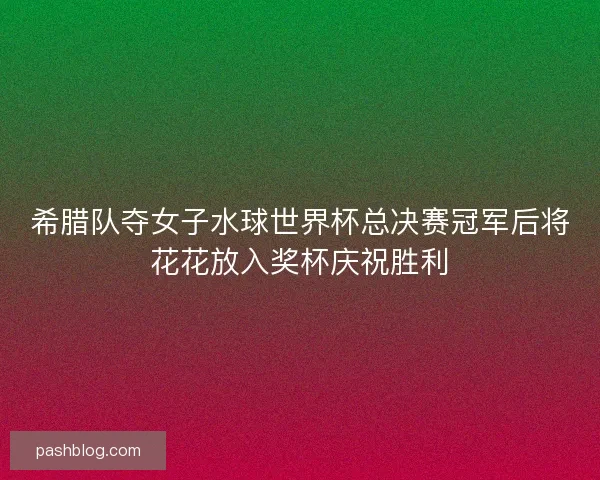 希腊队夺女子水球世界杯总决赛冠军后将花花放入奖杯庆祝胜利