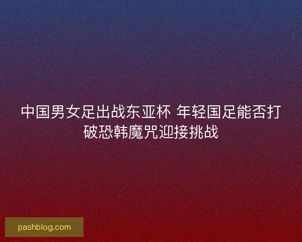 中国男女足出战东亚杯 年轻国足能否打破恐韩魔咒迎接挑战