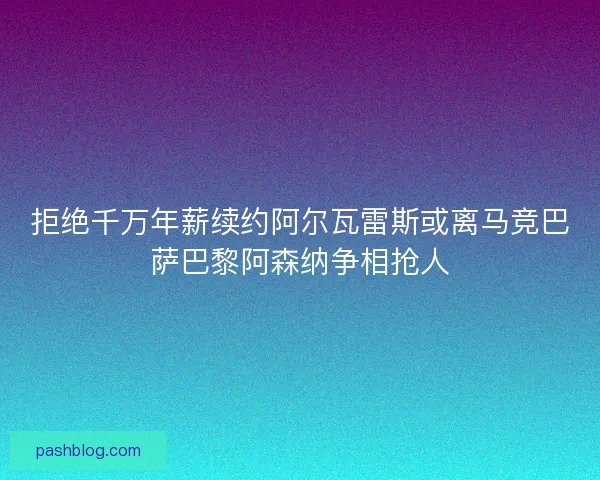 拒绝千万年薪续约阿尔瓦雷斯或离马竞巴萨巴黎阿森纳争相抢人