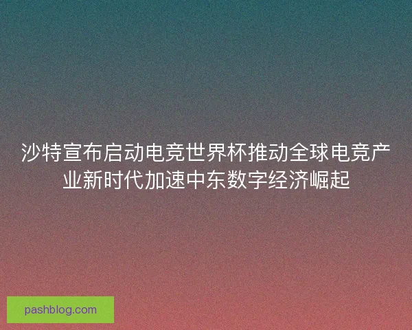 沙特宣布启动电竞世界杯推动全球电竞产业新时代加速中东数字经济崛起