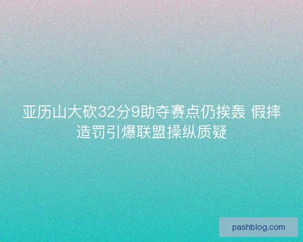 亚历山大砍32分9助夺赛点仍挨轰 假摔造罚引爆联盟操纵质疑